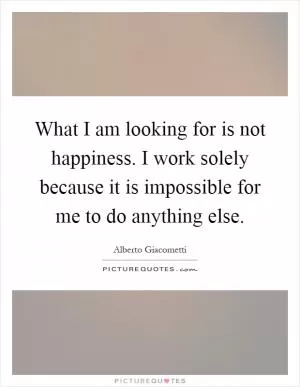 What I am looking for is not happiness. I work solely because it is impossible for me to do anything else Picture Quote #1