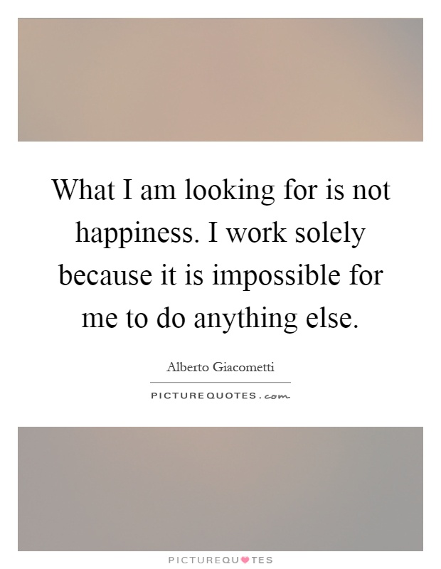 What I am looking for is not happiness. I work solely because it is impossible for me to do anything else Picture Quote #1