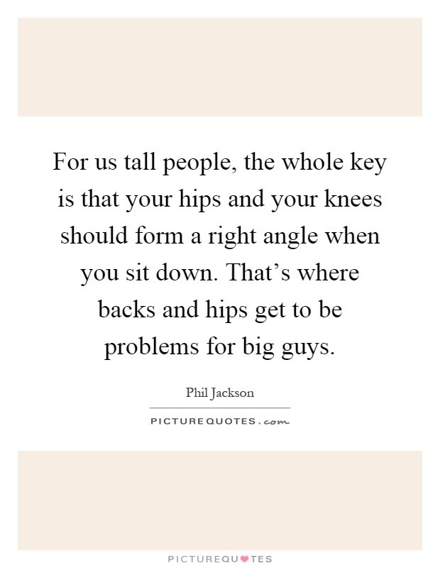 For us tall people, the whole key is that your hips and your knees should form a right angle when you sit down. That's where backs and hips get to be problems for big guys Picture Quote #1