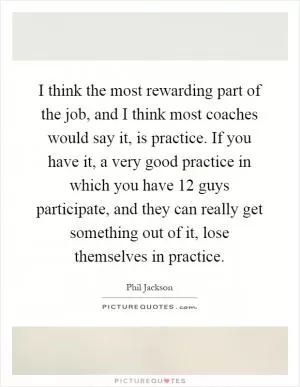 I think the most rewarding part of the job, and I think most coaches would say it, is practice. If you have it, a very good practice in which you have 12 guys participate, and they can really get something out of it, lose themselves in practice Picture Quote #1