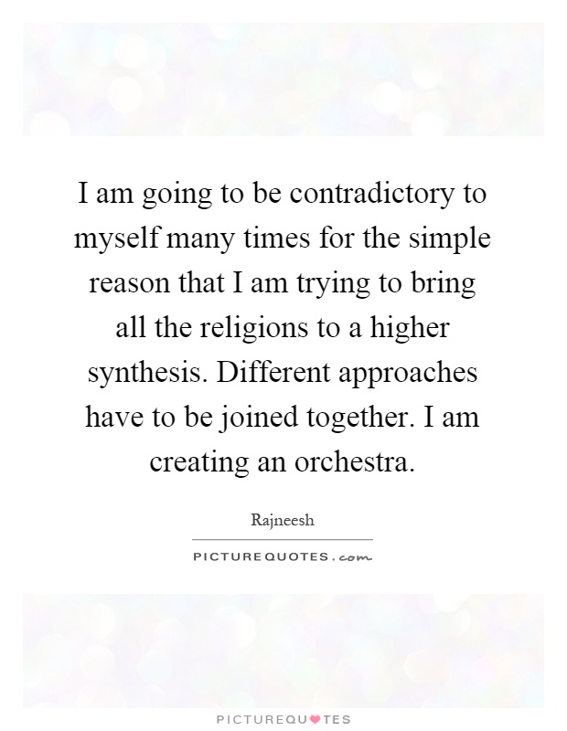 I am going to be contradictory to myself many times for the simple reason that I am trying to bring all the religions to a higher synthesis. Different approaches have to be joined together. I am creating an orchestra Picture Quote #1