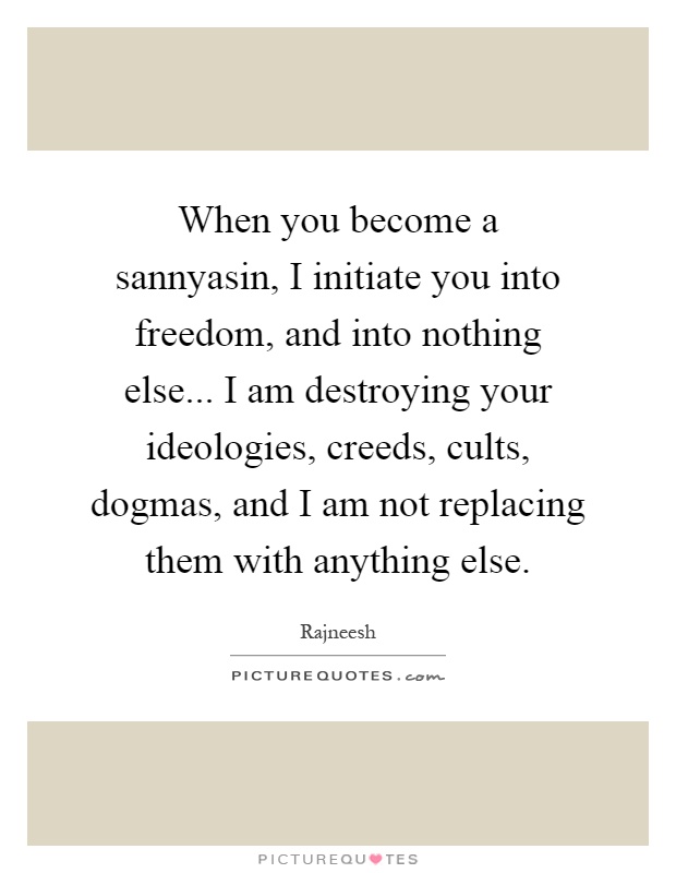 When you become a sannyasin, I initiate you into freedom, and into nothing else... I am destroying your ideologies, creeds, cults, dogmas, and I am not replacing them with anything else Picture Quote #1