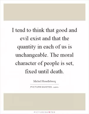 I tend to think that good and evil exist and that the quantity in each of us is unchangeable. The moral character of people is set, fixed until death Picture Quote #1