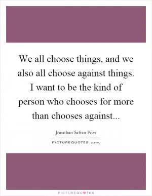 We all choose things, and we also all choose against things. I want to be the kind of person who chooses for more than chooses against Picture Quote #1