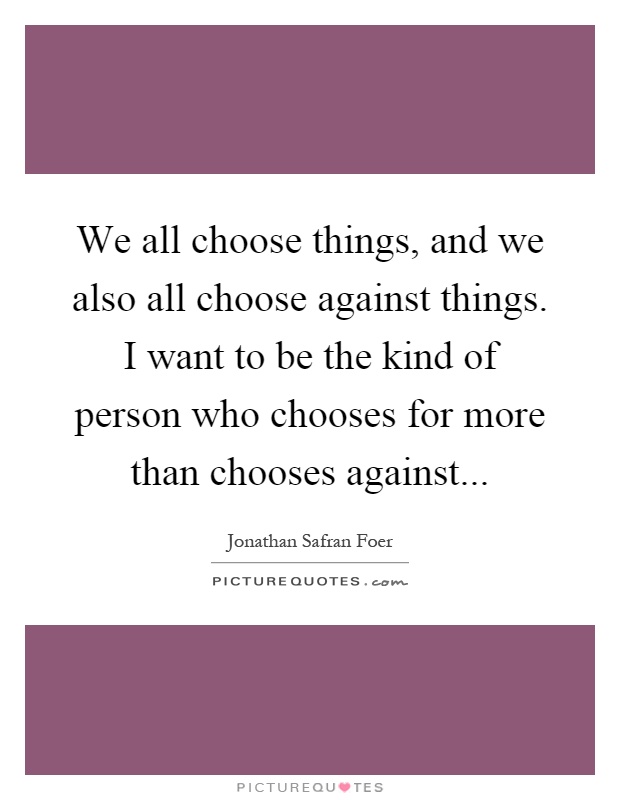 We all choose things, and we also all choose against things. I want to be the kind of person who chooses for more than chooses against Picture Quote #1