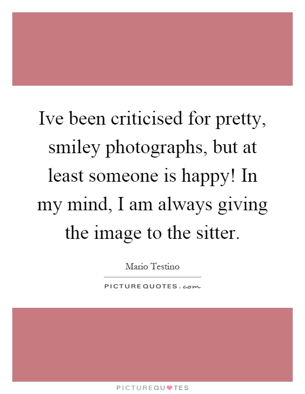 Ive been criticised for pretty, smiley photographs, but at least someone is happy! In my mind, I am always giving the image to the sitter Picture Quote #1