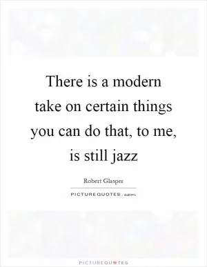 There is a modern take on certain things you can do that, to me, is still jazz Picture Quote #1