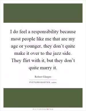 I do feel a responsibility because most people like me that are my age or younger, they don’t quite make it over to the jazz side. They flirt with it, but they don’t quite marry it Picture Quote #1