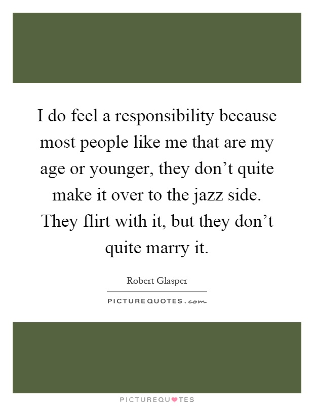 I do feel a responsibility because most people like me that are my age or younger, they don't quite make it over to the jazz side. They flirt with it, but they don't quite marry it Picture Quote #1