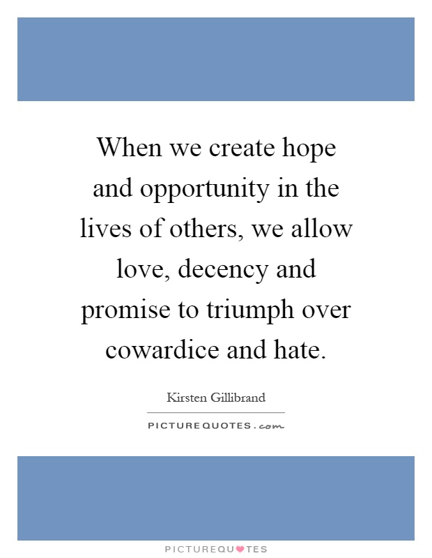 When we create hope and opportunity in the lives of others, we allow love, decency and promise to triumph over cowardice and hate Picture Quote #1