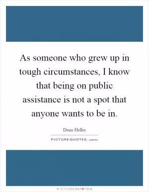 As someone who grew up in tough circumstances, I know that being on public assistance is not a spot that anyone wants to be in Picture Quote #1