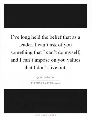 I’ve long held the belief that as a leader, I can’t ask of you something that I can’t do myself, and I can’t impose on you values that I don’t live out Picture Quote #1