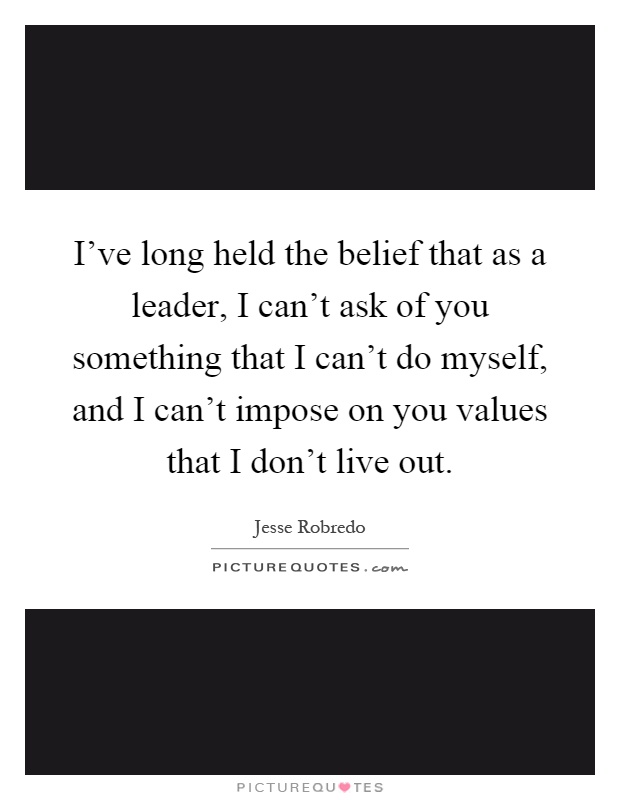 I've long held the belief that as a leader, I can't ask of you something that I can't do myself, and I can't impose on you values that I don't live out Picture Quote #1