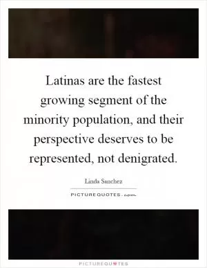 Latinas are the fastest growing segment of the minority population, and their perspective deserves to be represented, not denigrated Picture Quote #1