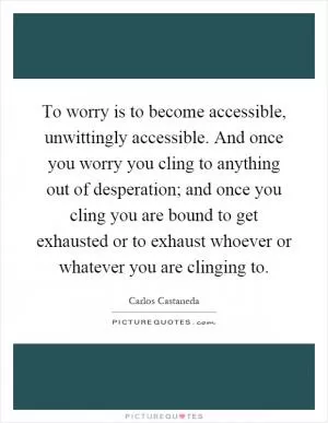 To worry is to become accessible, unwittingly accessible. And once you worry you cling to anything out of desperation; and once you cling you are bound to get exhausted or to exhaust whoever or whatever you are clinging to Picture Quote #1