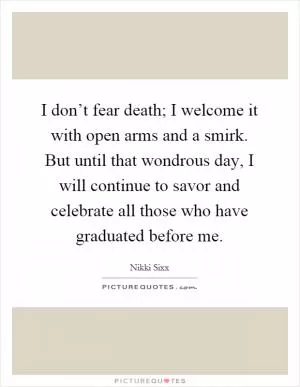 I don’t fear death; I welcome it with open arms and a smirk. But until that wondrous day, I will continue to savor and celebrate all those who have graduated before me Picture Quote #1