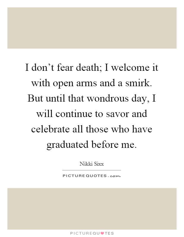 I don't fear death; I welcome it with open arms and a smirk. But until that wondrous day, I will continue to savor and celebrate all those who have graduated before me Picture Quote #1