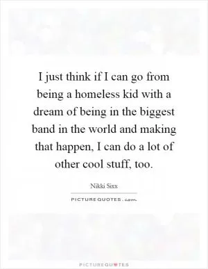 I just think if I can go from being a homeless kid with a dream of being in the biggest band in the world and making that happen, I can do a lot of other cool stuff, too Picture Quote #1