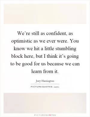 We’re still as confident, as optimistic as we ever were. You know we hit a little stumbling block here, but I think it’s going to be good for us because we can learn from it Picture Quote #1