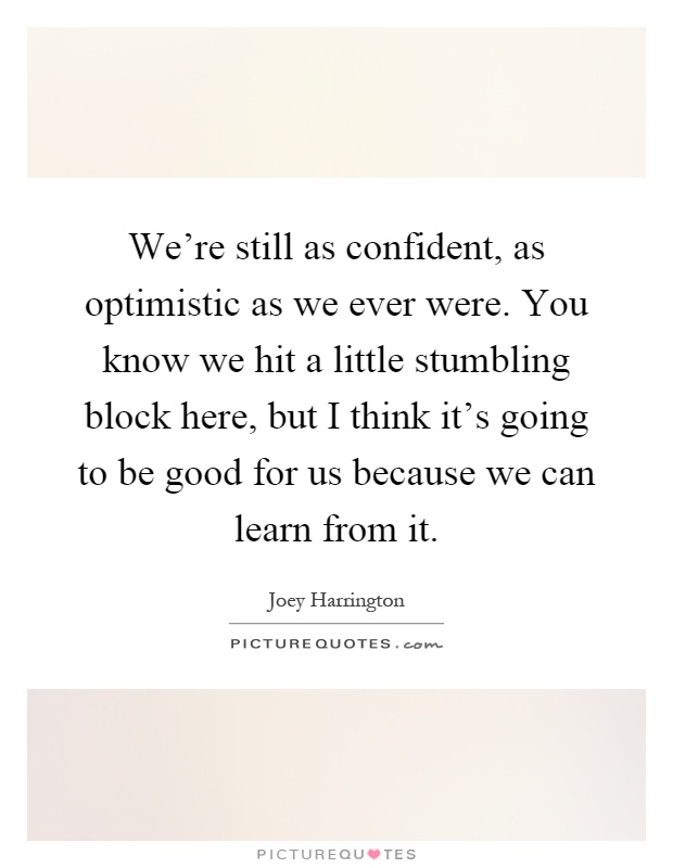 We're still as confident, as optimistic as we ever were. You know we hit a little stumbling block here, but I think it's going to be good for us because we can learn from it Picture Quote #1