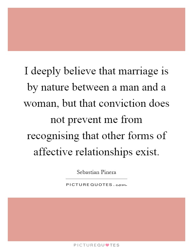 I deeply believe that marriage is by nature between a man and a woman, but that conviction does not prevent me from recognising that other forms of affective relationships exist Picture Quote #1