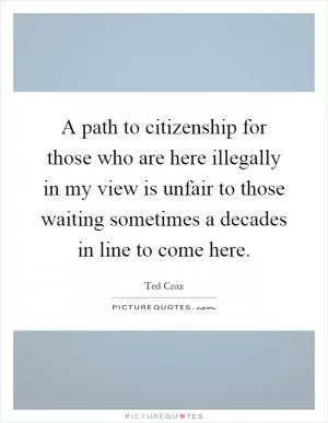 A path to citizenship for those who are here illegally in my view is unfair to those waiting sometimes a decades in line to come here Picture Quote #1