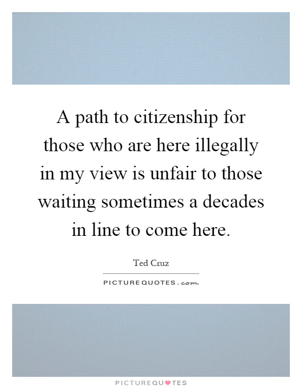 A path to citizenship for those who are here illegally in my view is unfair to those waiting sometimes a decades in line to come here Picture Quote #1