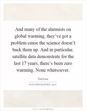 And many of the alarmists on global warming, they’ve got a problem cause the science doesn’t back them up. And in particular, satellite data demonstrate for the last 17 years, there’s been zero warming. None whatsoever Picture Quote #1