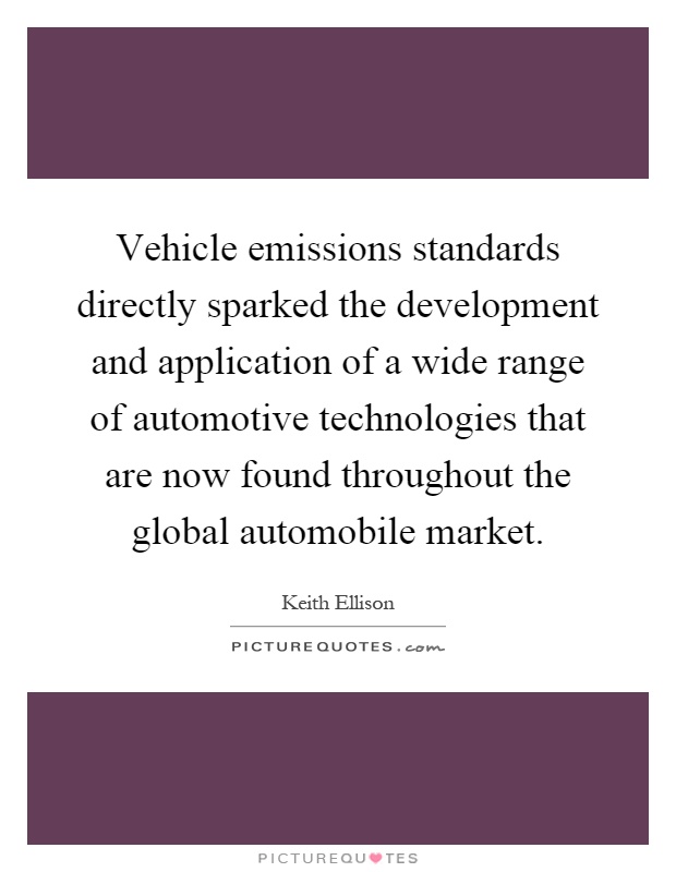 Vehicle emissions standards directly sparked the development and application of a wide range of automotive technologies that are now found throughout the global automobile market Picture Quote #1