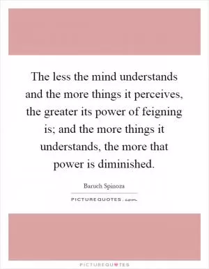 The less the mind understands and the more things it perceives, the greater its power of feigning is; and the more things it understands, the more that power is diminished Picture Quote #1