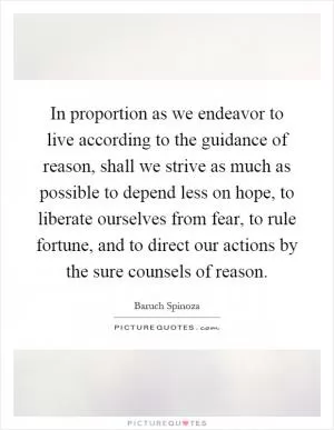 In proportion as we endeavor to live according to the guidance of reason, shall we strive as much as possible to depend less on hope, to liberate ourselves from fear, to rule fortune, and to direct our actions by the sure counsels of reason Picture Quote #1