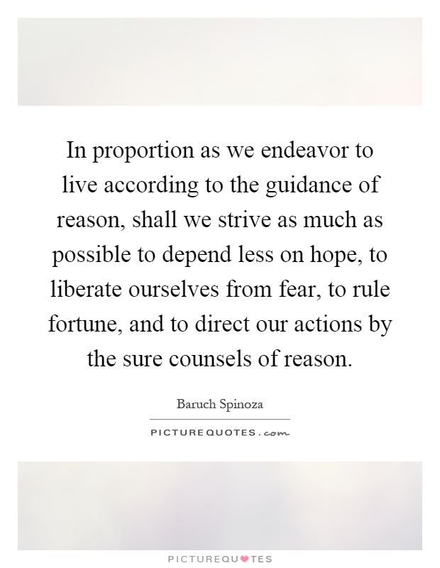 In proportion as we endeavor to live according to the guidance of reason, shall we strive as much as possible to depend less on hope, to liberate ourselves from fear, to rule fortune, and to direct our actions by the sure counsels of reason Picture Quote #1