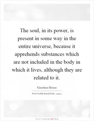 The soul, in its power, is present in some way in the entire universe, because it apprehends substances which are not included in the body in which it lives, although they are related to it Picture Quote #1