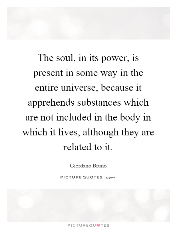 The soul, in its power, is present in some way in the entire universe, because it apprehends substances which are not included in the body in which it lives, although they are related to it Picture Quote #1
