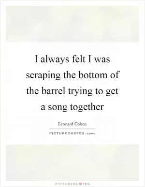 I always felt I was scraping the bottom of the barrel trying to get a song together Picture Quote #1