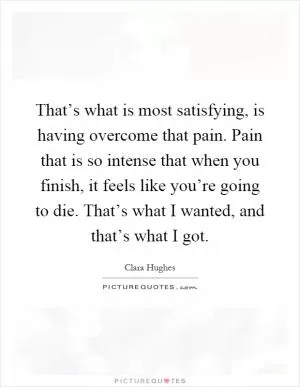 That’s what is most satisfying, is having overcome that pain. Pain that is so intense that when you finish, it feels like you’re going to die. That’s what I wanted, and that’s what I got Picture Quote #1