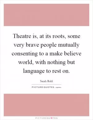 Theatre is, at its roots, some very brave people mutually consenting to a make believe world, with nothing but language to rest on Picture Quote #1
