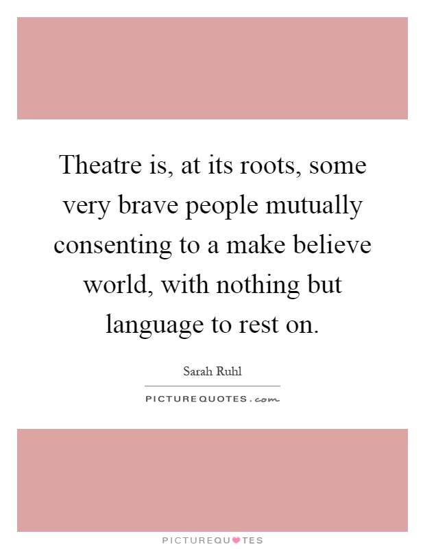 Theatre is, at its roots, some very brave people mutually consenting to a make believe world, with nothing but language to rest on Picture Quote #1