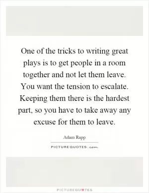 One of the tricks to writing great plays is to get people in a room together and not let them leave. You want the tension to escalate. Keeping them there is the hardest part, so you have to take away any excuse for them to leave Picture Quote #1