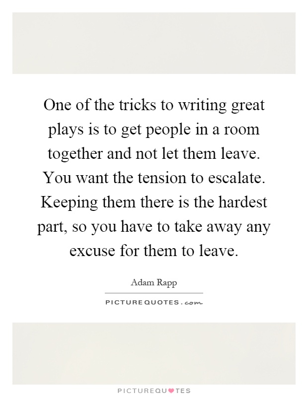 One of the tricks to writing great plays is to get people in a room together and not let them leave. You want the tension to escalate. Keeping them there is the hardest part, so you have to take away any excuse for them to leave Picture Quote #1