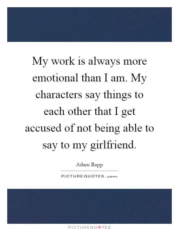 My work is always more emotional than I am. My characters say things to each other that I get accused of not being able to say to my girlfriend Picture Quote #1
