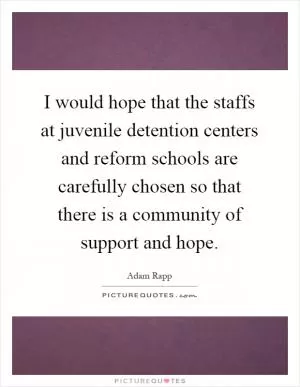 I would hope that the staffs at juvenile detention centers and reform schools are carefully chosen so that there is a community of support and hope Picture Quote #1