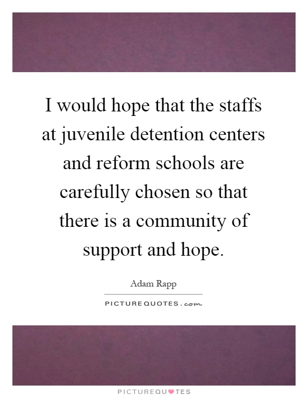 I would hope that the staffs at juvenile detention centers and reform schools are carefully chosen so that there is a community of support and hope Picture Quote #1