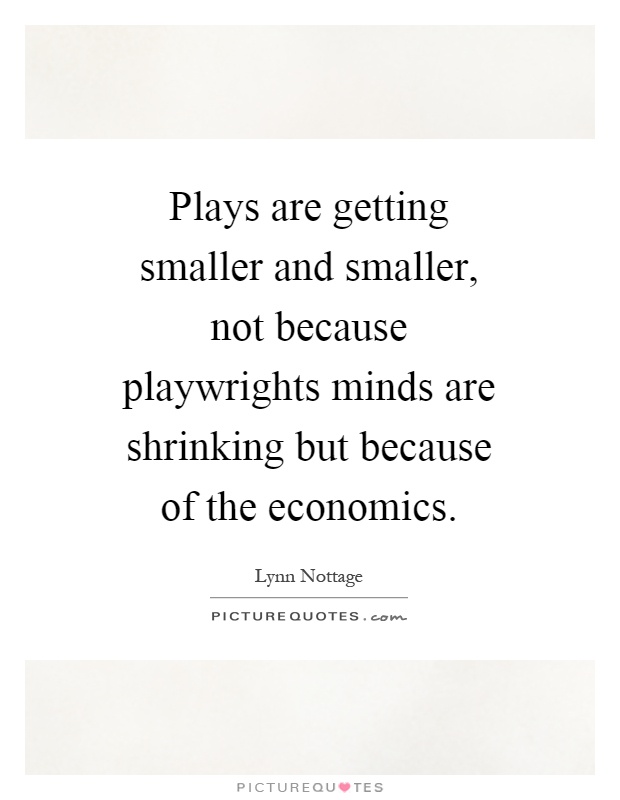 Plays are getting smaller and smaller, not because playwrights minds are shrinking but because of the economics Picture Quote #1