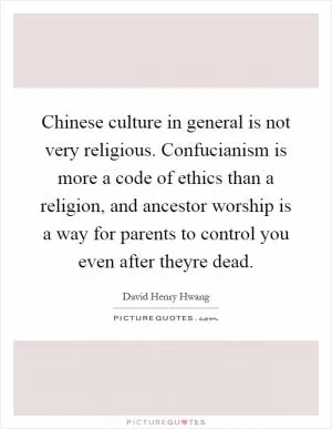 Chinese culture in general is not very religious. Confucianism is more a code of ethics than a religion, and ancestor worship is a way for parents to control you even after theyre dead Picture Quote #1