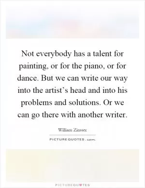 Not everybody has a talent for painting, or for the piano, or for dance. But we can write our way into the artist’s head and into his problems and solutions. Or we can go there with another writer Picture Quote #1