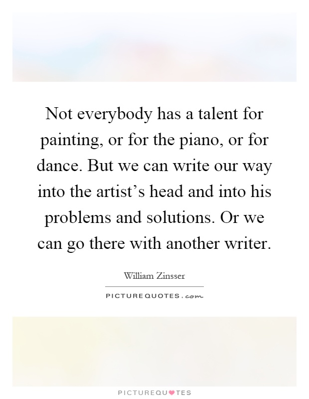 Not everybody has a talent for painting, or for the piano, or for dance. But we can write our way into the artist's head and into his problems and solutions. Or we can go there with another writer Picture Quote #1