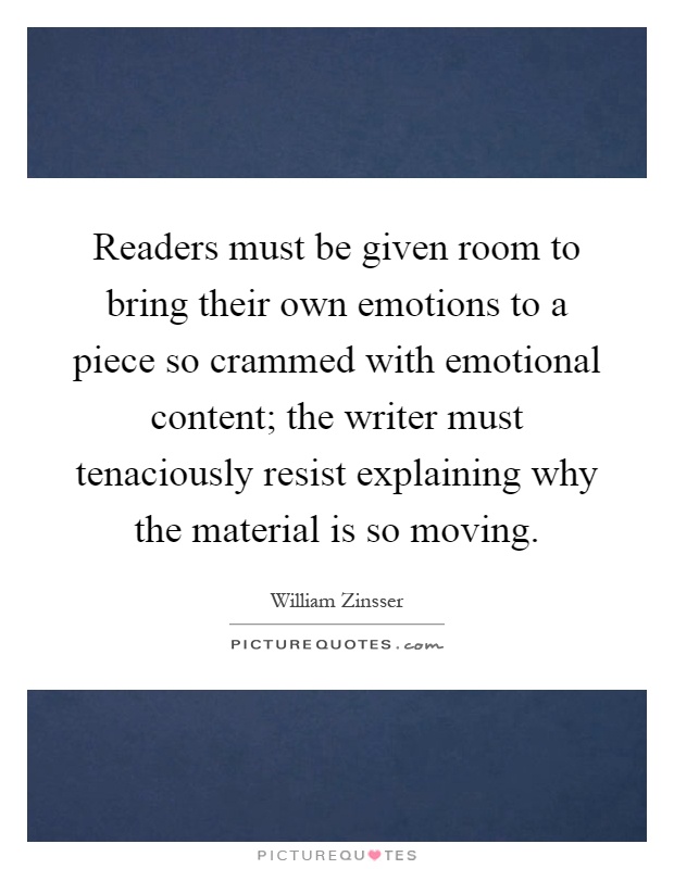 Readers must be given room to bring their own emotions to a piece so crammed with emotional content; the writer must tenaciously resist explaining why the material is so moving Picture Quote #1