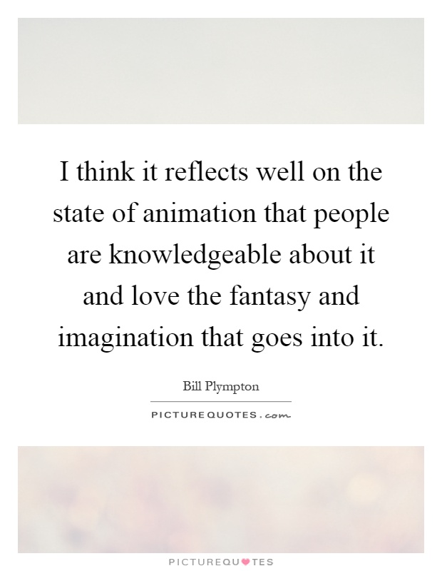 I think it reflects well on the state of animation that people are knowledgeable about it and love the fantasy and imagination that goes into it Picture Quote #1