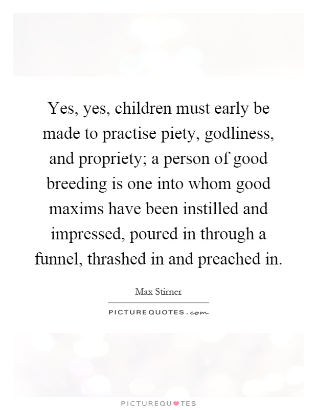 Yes, yes, children must early be made to practise piety, godliness, and propriety; a person of good breeding is one into whom good maxims have been instilled and impressed, poured in through a funnel, thrashed in and preached in Picture Quote #1